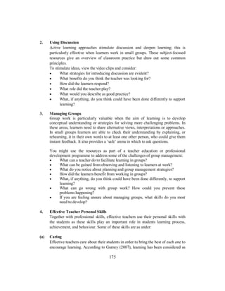 2. Using Discussion
Active learning approaches stimulate discussion and deepen learning; this is
particularly effective when learners work in small groups. These subject-focused
resources give an overview of classroom practice but draw out some common
principles.
To stimulate ideas, view the video clips and consider:
• What strategies for introducing discussion are evident?
• What benefits do you think the teacher was looking for?
• How did the learners respond?
• What role did the teacher play?
• What would you describe as good practice?
• What, if anything, do you think could have been done differently to support
learning?
3. Managing Groups
Group work is particularly valuable when the aim of learning is to develop
conceptual understanding or strategies for solving more challenging problems. In
these areas, learners need to share alternative views, interpretations or approaches.
In small groups learners are able to check their understanding by explaining, or
rehearsing, it in their own words to at least one other person, who could give them
instant feedback. It also provides a ‘safe’ arena in which to ask questions.
You might use the resources as part of a teacher education or professional
development programme to address some of the challenges of group management:
• What can a teacher do to facilitate learning in groups?
• What can be gained from observing and listening to learners at work?
• What do you notice about planning and group management strategies?
• How did the learners benefit from working in groups?
• What, if anything, do you think could have been done differently, to support
learning?
• What can go wrong with group work? How could you prevent these
problems happening?
• If you are feeling unsure about managing groups, what skills do you most
need to develop?
4. Effective Teacher Personal Skills
Together with professional skills, effective teachers use their personal skills with
the students as these skills play an important role in students learning process,
achievement, and behaviour. Some of these skills are as under:
(a) Caring
Effective teachers care about their students in order to bring the best of each one to
encourage learning. According to Gurney (2007), learning has been considered as
175
 