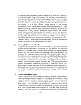 an emotional exercise which will allow the students to get engaged as it appeals to
be emotional. Besides, Eisner (2002) suggests that “teaching is a caring exercise”
which takes an important role in effective learning process. Showing care includes
listening to the students, not only when they are in the classroom, but also about
their particular lives and/or personal problems. The role of the effective teachers, in
this situation, is to be good listeners, paying attention to, and showing
understanding through tenderness and patience. According to Strong et al. (2004)
students perceive effectiveness when teachers show kindness, gentleness and
encouragement. Effective teachers demonstrate genuine concern and empathy
toward students through understanding the students´ concerns and questions.
Stronge et al. (2004) stated that effective teachers listen to the students’ arguments
and help and/or indicates them how to resolve their problems, and are willing to
talk about their personal lives and experiences respecting the confidentiality issues.
Therefore, there is a more effective achievement when the teacher demonstrates
that cares about the students and knows them individually.
(b) Knowing the Students Individually
Caring teachers also know the students individually and give them individual
attention and develop productive relationships with their students. They treat their
student with respect and expect the same in return, enhancing the students learning
progress. It is not enough to know the students in their formal setting (in the
classroom: their learning strategies or learning style), but also, to know them in
their informal setting (outside the classroom: likes and dislikes, background, their
motivation, aptitude and attitude to learn). These have great effect on behaviour
and performance in the classroom, and in their learning process (Cruickshank &
Haefele, 2001). In addition, according to Stronger et al. (2004) caring goes beyond
listening, understanding and knowing the students, it is also being patient, kind,
warm, sensitive, human with them. It is to be adaptable to particular students’
situations, honest, trustworthy, encouraged, and having and showing affection and
love for them. Sizer (1999) stated that students cannot be taught well if we do not
know them.
(c) Teacher-Students Relationship
Effective teachers do not only have a teacher-student relationship in the classroom,
but also demonstrate interest in students´ lives beyond the classroom, using a wide
variety of strategies to interact with them outside the class, and the educational
institution. This also encourages students to perform their best in the classroom
(Kohn, 1996). The election on the type of social event can be easier if the teacher
knows the students preferences. Students really appreciate the teacher who attends
social event with them, such as the graduation, the end course dinner, a visit to a
museum, a local event, a concert, etc. According to Stronge et al. (2004) the social
176
 