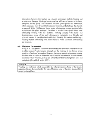 interactions between the teacher and students encourage students leaning and
achievement. Besides, this helps introvert or low self-esteem learners to be better
integrated in the group. This increases students´ participation and motivation,
which enhance a more favourable leaning environment, and challenge the students
to succeed. Wolk, (2002) stated that a strong relationships with the students helps
to decrease discipline problems. Therefore, a teacher who spends more time
interacting socially with the students, working directly with them, and
demonstrates a sense of fun and willingness to participate, in a friendly and
personal manner, is considered to be effective. Knowing the students and having a
teaching-student relationship with them creates a warm classroom and learning
environment.
(d) Classroom Environment
Wang et al. (1997) found classroom climate to be one of the most important factors
to affect students’ achievement, although, on the contrary, it has been a strong
predictor of students’ aggression. However, having an optimal relationship with the
students helps to create a warm and safe classroom environment so that students
can achieve their potential, as they feel safe and confident to attempt new tasks and
participate (Reynolds & Muijs, 1999).
Activity-6
Teaching is a profession which needs skills like other professions. Some of the factors
regarding this are discussed under this topic. Mentions some of the other factors which
are not explained here.
177
 