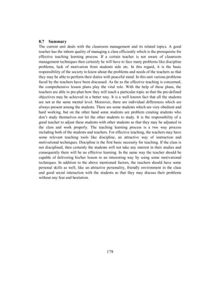 8.7 Summary
The current unit deals with the classroom management and its related topics. A good
teacher has the inborn quality of managing a class efficiently which is the prerequisite for
effective teaching learning process. If a certain teacher is not aware of classroom
management techniques then certainly he will have to face many problems like discipline
problems, lack of motivation from students side etc. In this regard, it is the basic
responsibility of the society to know about the problems and needs of the teachers so that
they may be able to perform their duties with peaceful mind. In this unit various problems
faced by the teachers have been discussed. As far as the effective teaching is concerned,
the comprehensive lesson plans play the vital role. With the help of these plans, the
teachers are able to pre-plan how they will teach a particular topic so that the pre-defined
objectives may be achieved in a better way. It is a well known fact that all the students
are not at the same mental level. Moreover, there are individual differences which are
always present among the students. There are some students which are very obedient and
hard working, but on the other hand some students are problem creating students who
don’t study themselves nor let the other students to study. It is the responsibility of a
good teacher to adjust these students with other students so that they may be adjusted in
the class and work properly. The teaching learning process is a two way process
including both of the students and teachers. For effective teaching, the teachers may have
some relevant teaching tools like discipline, an attractive way of instruction and
motivational techniques. Discipline is the first basic necessity for teaching. If the class is
not disciplined, then certainly the students will not take any interest in their studies and
consequently there will be no effective learning. In the same way the teacher should be
capable of delivering his/her lesson in an interesting way by using some motivational
techniques. In addition to the above mentioned factors, the teachers should have some
personal skills as well, like an attractive personality, friendly environment in the class
and good social interaction with the students so that they may discuss their problems
without any fear and hesitation.
178
 