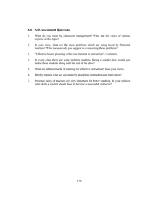 8.8 Self-Assessment Questions
1. What do you mean by classroom management? What are the views of various
experts on this topic?
2. In your view, what are the main problems which are being faced by Pakistani
teachers? What measures do you suggest in overcoming these problems?
3. “Effective lesson planning is the core element in instruction”. Comment.
4. In every class there are some problem students. Being a teacher how would you
tackle these students along with the rest of the class?
5. What are different tools of teaching for effective instruction? Give your views.
6. Briefly explain what do you mean by discipline, instruction and motivation?
7. Personal skills of teachers are very important for better teaching. In your opinion
what skills a teacher should have to become a successful instructor?
179
 