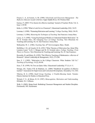 Froyen, L. A., & Iverson, A. M. (1999). Schoolwide and Classroom Management: The
Reflective Educator-Leader (3rd Ed.). Upper Saddle River, NJ: Prentice-Hall.
Gurney, P. (2007) “Five factors for effective teaching” Journal of Teachers Work, Vol. 4,
Issue 2, 89-98
Kohn, A. (1996) “What to Look for in a Classroom”, Educational Leadership, (54)1, 54-55.
Lowman, J. (1990). “Promoting Motivation and Learning.” College Teaching, 38(4), 136-39.
Lowman, J. (1984). Mastering the Techniques of Teaching. San Francisco: Jossey-Bass.
Lucas, A. F. (1990). “Using Psychological Models to Understand Student Motivation.” In
M. D. Svinicki (Ed.), The Changing Face of College Teaching. New Directions for
Teaching and Learning, No. 42. San Francisco: Jossey-Bass.
McKeachie, W. J. (1986). Teaching Tips. (8th
Ed.) Lexington, Mass.: Heath.
McMillan, J. H., & Forsyth, D. R. (1991) “What Theories of Motivation Say About Why
Learners Learn.” In R. J. Menges and M. D. Svinicki (eds.), College Teaching: From
Theory to Practice. New Directions for Teaching and Learning, No. 45. San Francisco:
Reynolds, D. and Muijs, D. (1999) “The Effective Teaching of Mathematics: a Review of
Research”, School Leadership & Management, 19(3), 273-288
Sass, E. J. (1989). “Motivation in the College Classroom: What Students Tell Us.”
Teaching of Psychology, 16 (2), 86-88.
Sizer, T. R. (1999). No Two are Quite Alike. Educational Leadership, 57 (1), 6–11.
Stronge, J.H., Tucker, P.D. & Hindman, J.L. (2004) “Handbook for qualities of effective
teachers” Association for Supervision and Curriculum Development, Alexandria, VA, USA
Tiberius, R. G. (1990). Small Group Teaching: A Trouble-Shooting Guide. Toronto:
Ontario Institute for Studies in Education Press.
Weinert, F. E., & Kluwe, R. H. (1987). Metacognition, Motivation and Understanding.
Hillsdale, N.J.: Erlbaum.
Wolk, S. (2002). Being Good: Rethinking Classroom Management and Student Discipline.
Portsmouth, NH: Heinemann.
181
 
