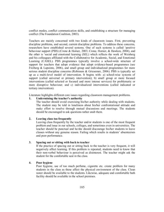 conflict modes, conflict communication skills, and establishing a structure for managing
conflict (The Foundation Coalition, 2003).
Teachers are mainly concerned with two kinds of classroom issues. First, preventing
discipline problems, and second, current discipline problems. To address these concerns,
researchers have established several systems. One of such systems is called ‘positive
behaviour support (PBS) (Crone & Horner, 2003; Crone, Horner, & Hawken, 2004), and
the other is ‘social and emotional learning (SEL) which reflects the work of Weisberg
and his colleagues affiliated with the Collaborative for Academic, Social, and Emotional
Learning (CASEL). PBS programmes typically involve a school-wide structure of
support for teachers that adopt evidence that adopt evidence-based programmes (see
Freiberg & Lapointe, 2006), and small group and individualized programmes for more
serious student discipline concerns (Robinson & Griesemer, 2006). PBS is typically set
up as a multi-level model of intervention. It begins with: a) school-wise systems of
support (called universal or primary intervention); b) small group or more focused
interventions (called selected or focused and more intense services) for problematic or
more disruptive behaviour; and c) individualized interventions (called indicated or
tertiary intervention).
Literature highlights different core issues regarding classroom management problems.
1. Undermining the teacher’s authority
The teacher should avoid exercising his/her authority while dealing with students.
The student may be told in loneliness about his/her confrontational attitude and
make effort to resolve through mutual discussions and meetings. The students
should be encouraged to ask questions rather snub them.
2. Leaving class too frequently
Leaving class frequently by the teacher and/or students is one of the most frequent
problem and issue in our schools, colleges, and sometimes even in universities. The
teacher should be punctual and he/she should discourage his/her students to leave
classes without any genuine reason. Failing which results in students’ absenteeism
and poor performance.
3. Spacing out or sitting with back to teacher
If the practice of spacing out or sitting back to the teacher is very frequent, it will
negatively affect learning. If this problem is repeated, students need to know that
their non-verbal behaviour is perceived as disinterest. The teacher might ask the
student for the comfortable seat in the class.
4. Poor hygiene
Poor hygiene, use of too much perfume, cigarette etc. create problem for many
students in the class as these affect the physical environment of the class. Clean
water should be available to the students. Likewise, adequate and comfortable bath
facility should be available in the school premises.
185
 