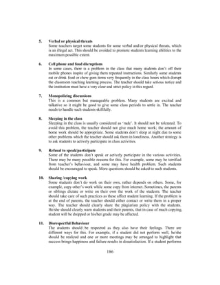5. Verbal or physical threats
Some teachers target some students for some verbal and/or physical threats, which
is an illegal act. This should be avoided to promote students learning abilities to the
maximum possible extent.
6. Cell phone and food disruptions
In some cases, there is a problem in the class that many students don’t off their
mobile phones inspite of giving them repeated instructions. Similarly some students
eat or drink food or chew gum items very frequently in the class hours which disrupt
the classroom teaching learning process. The teacher should take serious notice and
the institution must have a very clear and strict policy in this regard.
7. Monopolizing discussions
This is a common but manageable problem. Many students are excited and
talkative so it might be good to give some class periods to settle in. The teacher
needs to handle such students skillfully.
8. Sleeping in the class
Sleeping in the class is usually considered as ‘rude’. It should not be tolerated. To
avoid this problem, the teacher should not give much home work; the amount of
home work should be appropriate. Some students don’t sleep at night due to some
other problems which the teacher should ask them in loneliness. Another strategy is
to ask students to actively participate in class activities.
9. Refusal to speak/participate
Some of the students don’t speak or actively participate in the various activities.
There may be many possible reasons for this. For example, some may be terrified
from teacher’s behaviour, and some may have health problem. Such students
should be encouraged to speak. More questions should be asked to such students.
10. Sharing /copying work
Some students don’t do work on their own, rather depends on others. Some, for
example, copy other’s work while some copy from internet. Sometimes, the parents
or siblings dictate or write on their own the work of the students. The teacher
should take care of such practices as these affect student learning. If the problem is
at the end of parents, the teacher should either contact or write them in a proper
way. The teacher should clearly share the plagiarism policy with the students.
He/she should clearly warn students and their parents, that in case of much copying,
student will be dropped or his/her grade may be affected.
11. Disrespectful Behaviour
The students should be respected as they also have their feelings. There are
different ways for this. For example, if a student did not perform well, he/she
should be realized and one or more meetings may be arranged to highlight that
success brings happiness and failure results in dissatisfaction. If a student performs
186
 