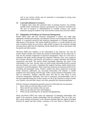 well in any activity, he/she may be motivated or encouraged by giving some
appreciation or other rewards.
12. Lack/underutilization of resources
It happens many times that classroom lacks in learning resources, for example,
suitable board, multimedia, projector, prerequisites for classroom ventilation etc.
The lack of resources or underutilization of available resources also creates
disinterest among the students in the class and they remain away from their studies.
9.3 Elimination of Problems in Classroom Management
Bernal (2005) states that best classroom management is linked with viable plan,
appropriate methods and strategies, and adequate resources and management skills of the
teacher. It is generally perceived that classroom management in a broader perspective
adds parents in the process. The teacher should be proactive i.e. he/she should not wait
until a situation reaches the crisis point, rather thinks to improve the classroom teaching
learning process right from the beginning. He/she should have contacts and discuss with
the parents and other teachers.
McCleary (2005) puts emphasis on the relationships in the classroom. Not only the
teacher should consider and evaluate the classroom relationships; but the school also to
look into the essential components of classroom management. There are a few tools or
techniques that guide teachers through this important reflection. First, every classroom
has its unique chemistry, and likewise each teacher is a unique individual with different
expectations and needs. The teacher should accordingly determine the nature of the
relationships in the class. Second, when you build strong relationship between yourself
and your students, you create a foundation that supports learning, student achievement,
and positive social development. Third, improving classroom environment should evolve
rewarding and meaningful results. Fourth, a teacher who allows negativism to pervade
his/her classroom undermines any successful relationship with students. A double
standard exists when dealing with this topic. Fifth, a strong classroom relationship is also
built on consistency. Students, especially those who may be more likely to cause
classroom management challenges, react well to consistency and predictability. One of
the most important things here is that a teacher is to be in the classroom as often as he/she
can. Teachers, who miss their classes very often, generally face classroom problems.
Effective classroom management generally answers to following four core questions.
1. Know what you want and what you don’t want.
2. Show and tell your students what you want.
3. When you get what you want, acknowledge it.
4. When you get something else, act quickly and appropriately.
Horne and Brown (2007) also realize the importance of managing relationships with
pupils in the classroom, besides relationships with the colleagues. They are of the view
that a good working environment in the classroom depends upon the rapport developed
between the pupils and their teacher. Learning is far more likely to flourish where a
187
 