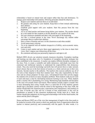 relationship is based on mutual trust and respect rather than fear and dominance. To
manage good relationship with students, following principles should be observed.
1. Respect your students and treat them as an individual.
2. Be genuine and caring for your students. Keep them in front instead undermining
their abilities.
3. Establish good rapport with your students. Start this process from the very
beginning.
4. Act as an ideal teacher and human being before your students. The teacher should
be a role model for their students so he/she should be very careful all the time.
5. Set your classroom standards and share with your pupils at the beginning.
6. Act like a civilized person in the class. Never discourage any student rather
encourage them to exploit their abilities.
7. Have a sense of humour and use it in the classroom as and when needed.
8. Avoid unnecessary criticism.
9. Try to be impartial with all students irrespective of ability, socio-economic status,
race and color.
10. Listen to each student and give them equal opportunity in the class to share their
views. Don’t impose your instructions all the times.
11. Be consistent and keep your personality impressive and open to all.
Bellard (2005) diverts our attention towards classroom discipline. Exemplary teaching
and learning can take place only if a foundation of exemplary discipline strategies has
been established in the classroom. A teacher can employ different discipline strategies in
the class. First, to create a workable and stable democracy, individuals must have the
emotional and intellectual maturity to understand the responsibilities that democracy
entails. They also need the knowledge and skills that will permit them to make rational,
moral choices that are in the best interest of society as a whole and not just in their own
interests. Second, teacher is the authority. The teachers who exercise authority use all of
the tools at their disposal to help their students learn. They take responsibility for their
class and are always prepared. In many cases, well-prepared lesson that actively engage
the students will cut down on many discipline problems. Most students really do not want
to learn and enjoy a class by interrupting classroom learning in any way. Third, students
prefer a teacher who is demanding over caring. Maintaining high standards and discipline
in the class will actually foster self-esteem. Most students actually respect a teacher who
is more demanding than caring. Fourth, there is a need that all of the students’ parents
should sign a discipline contract with the school at the beginning of the class. Fifth, the
teacher should share the classroom rules, expectations and consequences, and reinforce in
the class. If he/she says this will be a reward of best achievement or this will be
punishment or penalty of this classroom misbehaviour, he/she must do it. Sixth, the
teacher should gain popularity by having good relationships with his/her head teacher, the
senior and the junior colleagues.
Horne and Brown (2007) are of the view that management of pupils in the class needs to
be looked at in terms of the extent to which any particular form of organization allows the
teacher to interact positively and economically with the pupils. In other words, it is
188
 