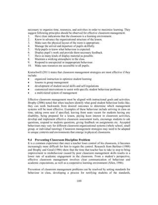 necessary to organize time, resources, and activities in order to maximize learning. They
suggest following principles should be observed for effective classroom management.
1. Have clear indications that the classroom is a learning environment.
2. Know in advance the organizational structure of the lesson.
3. Make sure the physical layout of the room is appropriate.
4. Manage the arrival and departure of pupils skillfully.
5. Help pupils to know what behaviour is expected.
6. Display pupil’s work and provide them necessary feedback.
7. Have as many kinds of display material as possible.
8. Maintain a working atmosphere in the class.
9. Respond to unexpected or inappropriate behaviour.
10. Make sure resources are accessible to all pupils.
Kratochwill (2011) states that classroom management strategies are most effective if they
include:
• organized instruction to optimize student learning
• lessons in group management
• development of student social skills and self-regulations
• customized interventions to assist with specific student behaviour problems
• a multi-tiered system of management
Effective classroom management must be aligned with instructional goals and activities.
Brophy (2006) noted that when teachers identify what good student behaviour looks like;
they can work backwards from desired outcomes to determine which management
systems will be most effective. Examples of these behaviour include arriving in class on
time, taking owns seat if specified, leaving front seats vacant for students having any
disability, being prepared for a lesson, paying keen interest in classroom activities,
develop and implement effective classroom assessment tools, encourage students to ask
questions, respond to students questions, giving feedback on assignments etc. Accepted
behaviours may vary for different classroom organizational systems (whole school, small
group, or individual tutoring). Classroom management strategies may need to be adapted
to unique contexts and environments that emerge in physical classrooms.
9.4 Preventing Classroom Discipline Problem
It is a common experience that once a teacher loses control of his classroom, it becomes
increasingly more difficult for him to regain the control. Research from Berliner (1988)
and Brophy and Good (1986) show that the time that teacher has to take to step to bring
improvement in misbehaviour caused by poor classroom management skills results in a
lower rate of academic engagement in the classroom. From a student’s perspective,
effective classroom management involves clear communication of behaviour and
academic expectations, as well as a cooperative learning environment (Allen, 1986).
Prevention of classroom management problems can be resolved by setting standards for
behaviour in class, developing a process for notifying students of the standards,
189
 
