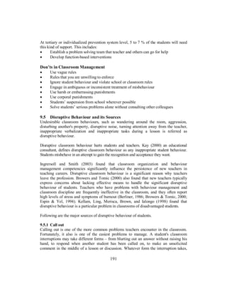 At tertiary or individualized prevention system level, 5 to 7 % of the students will need
this kind of support. This includes:
• Establish a problem solving team that teacher and others can go for help
• Develop function-based interventions
Don’ts in Classroom Management
• Use vague rules
• Rules that you are unwilling to enforce
• Ignore student behaviour and violate school or classroom rules
• Engage in ambiguous or inconsistent treatment of misbehaviour
• Use harsh or embarrassing punishments
• Use corporal punishments
• Students’ suspension from school wherever possible
• Solve students’ serious problems alone without consulting other colleagues
9.5 Disruptive Behaviour and its Sources
Undesirable classroom behaviours, such as wandering around the room, aggression,
disturbing another's property, disruptive noise, turning attention away from the teacher,
inappropriate verbalization and inappropriate tasks during a lesson is referred as
disruptive behaviour.
Disruptive classroom behaviour hurts students and teachers. Kay (2000) an educational
consultant, defines disruptive classroom behaviour as any inappropriate student behaviour.
Students misbehave in an attempt to gain the recognition and acceptance they want.
Ingrersoll and Smith (2003) found that classroom organization and behaviour
management competencies significantly influence the persistence of new teachers in
teaching careers. Disruptive classroom behaviour is a significant reason why teachers
leave the profession. Browers and Tomic (2000) also found that new teachers typically
express concerns about lacking effective means to handle the significant disruptive
behaviour of students. Teachers who have problems with behaviour management and
classroom discipline are frequently ineffective in the classroom, and they often report
high levels of stress and symptoms of burnout (Berliner, 1986; Browers & Tomic, 2000;
Espin & Yel, 1994). Kellam, Ling, Merisca, Brown, and Ialongo (1998) found that
disruptive behaviour is a particular problem in classrooms of disadvantaged students.
Following are the major sources of disruptive behaviour of students.
9.5.1 Call out
Calling out is one of the more common problems teachers encounter in the classroom.
Fortunately, it also is one of the easiest problems to manage. A student's classroom
interruptions may take different forms – from blurting out an answer without raising his
hand, to respond when another student has been called on, to make an unsolicited
comment in the middle of a lesson or discussion. Whatever form the interruption takes,
191
 