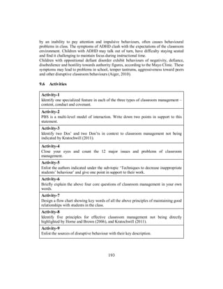 by an inability to pay attention and impulsive behaviours, often causes behavioural
problems in class. The symptoms of ADHD clash with the expectations of the classroom
environment. Children with ADHD may talk out of turn, have difficulty staying seated
and find it challenging to maintain focus during instructional time.
Children with oppositional defiant disorder exhibit behaviours of negativity, defiance,
disobedience and hostility towards authority figures, according to the Mayo Clinic. These
symptoms may lead to problems in school, temper tantrums, aggressiveness toward peers
and other disruptive classroom behaviours (Aiger, 2010).
9.6 Activities
Activity-1
Identify one specialized feature in each of the three types of classroom management –
content, conduct and covenant.
Activity-2
PBS is a multi-level model of interaction. Write down two points in support to this
statement.
Activity-3
Identify two Dos’ and two Don’ts in context to classroom management not being
indicated by Kratochwill (2011).
Activity-4
Close your eyes and count the 12 major issues and problems of classroom
management.
Activity-5
Enlist the authors indicated under the sub-topic ‘Techniques to decrease inappropriate
students’ behaviour’ and give one point in support to their work.
Activity-6
Briefly explain the above four core questions of classroom management in your own
words.
Activity-7
Design a flow chart showing key words of all the above principles of maintaining good
relationships with students in the class.
Activity-8
Identify five principles for effective classroom management not being directly
highlighted by Horne and Brown (2006), and Kratochwill (2011).
Activity-9
Enlist the sources of disruptive behaviour with their key description.
193
 
