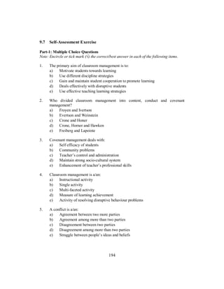 9.7 Self-Assessment Exercise
Part-1: Multiple Choice Questions
Note: Encircle or tick mark (√) the correct/best answer in each of the following items.
1. The primary aim of classroom management is to:
a) Motivate students towards learning
b) Use different discipline strategies
c) Gain and maintain student cooperation to promote learning
d) Deals effectively with disruptive students
e) Use effective teaching learning strategies
2. Who divided classroom management into content, conduct and covenant
management?
a) Froyen and Ivertson
b) Evertson and Weinstein
c) Crone and Honer
d) Crone, Horner and Hawken
e) Freiberg and Lapointe
3. Covenant management deals with:
a) Self efficacy of students
b) Community problems
c) Teacher’s control and administration
d) Maintain strong socio-cultural system
e) Enhancement of teacher’s professional skills
4. Classroom management is a/an:
a) Instructional activity
b) Single activity
c) Multi-faceted activity
d) Measure of learning achievement
e) Activity of resolving disruptive behaviour problems
5. A conflict is a/an:
a) Agreement between two more parties
b) Agreement among more than two parties
c) Disagreement between two parties
d) Disagreement among more than two parties
e) Struggle between people’s ideas and beliefs
194
 