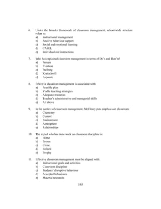 6. Under the broader framework of classroom management, school-wide structure
refers to:
a) Instructional management
b) Positive behaviour support
c) Social and emotional learning
d) CASEL
e) Individualized instructions
7. Who has explained classroom management in terms of Do’s and Don’ts?
a) Froyen
b) Evertson
c) Freiberg
d) Kratochwill
e) Lapointe
8. Effective classroom management is associated with:
a) Feasible plan
b) Viable teaching strategies
c) Adequate resources
d) Teacher’s administrative and managerial skills
e) All above
9. In the context of classroom management, McCleary puts emphasis on classroom:
a) Chemistry
b) Control
c) Environment
d) Atmosphere
e) Relationships
10. The expert who has done work on classroom discipline is:
a) Horne
b) Brown
c) Crone
d) Bellard
e) Brophy
11. Effective classroom management must be aligned with:
a) Instructional goals and activities
b) Classroom discipline
c) Students’ disruptive behaviour
d) Accepted behaviours
e) Material resources
195
 