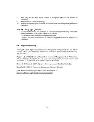 8. What may be the three major sources of disruptive behaviour of students in
classroom?
9. Write down the causes of cheating?
10. How do the psychological problems of students create the management problems in
classroom?
Part-III: Essay type Questions
1. Discuss the key issues and problems of classroom management along with viable
remedial measures in the context of Pakistani schools.
2. Discuss in detail the sources of disruptive behaviour.
3. Elaborate the effective techniques to decrease inappropriate student behaviour in
classroom.
9.8 Suggested Readings
Ahmad, M. (2010). Application of Classroom Management Strategies in Public and Private
Sector at School Level in Pakistan. International Journal of Library and Information Science,
2(9), 177-183.
Brophy, J. E. (2006). History of Research on Classroom Management. In C. M. Evertson
& C. S. Weinstein (Eds.) Handbook of Classroom Management: Research, Practice and
Isuues (pp. 17-44) Mahwah, NJ Lawrence Erlbaum Associates.
Horne, H. & Brown, S. (2007). Tips for school improvement. London; Routledge.
Kratochwill, T. (2011). Classroom Management: Teachers Modules.
USA: American Psychological Association, Washington, DC.
http://en.wikipedia.org/wiki/Classroom_management
197
 