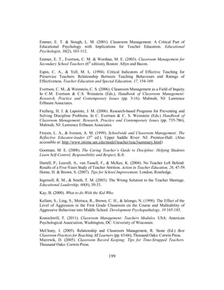 Emmer, E. T. & Stough, L. M. (2001). Classroom Management: A Critical Part of
Educational Psychology with Implications for Teacher Education. Educational
Psychologist, 36(2), 103-112.
Emmer, E. T., Evertson, C. M. & Worshan, M. E. (2003). Classroom Management for
Secondary School Teachers (6th
edition), Boston: Allyn and Bacon.
Espin, C. A., & Yell, M. L. (1994). Critical Indicators of Effective Teaching for
Preservice Teachers: Relationship Between Teaching Behaviours and Ratings of
Effectiveness. Teacher Education and Special Education, 17, 154-169.
Evertson, C. M., & Weinstein, C. S. (2006). Classroom Management as a Field of Inquiry.
In C.M. Evertson & C.S. Weinstein (Eds.), Handbook of Classroom Management:
Research, Practice and Contemporary Issues (pp. 3-16). Mahwah, NJ: Lawrence
Erlbaum Associates.
Freiberg, H. J. & Lapointe, J. M. (2006). Research-based Programs for Preventing and
Solving Discipline Problems. In C. Evertson & C. S. Weinstein (Eds.) Handbook of
Classroom Management: Research, Practice and Contemporary Issues (pp. 735-786),
Mahwah, NJ: Lawrence Erlbaum Associates.
Froyen, L. A., & Iverson, A. M. (1999). Schoolwide and Classroom Management: The
Reflective Educator-leader (3rd
ed.). Upper Saddle River: NJ: Prentice-Hall. (Also
accessible at: http://www.intime.uni.edu/model/teacher/teac3summary.html)
Gootman, M. E. (2008). The Caring Teacher’s Guide to Discipline: Helping Students
Learn Self-Control, Responsibility and Respect, K-8.
Harrell, P., Leavell, A., van Tassell, F., & McKee, K. (2004). No Teacher Left Behind:
Results of a Five-Years Study of Teacher Attrition. Action in Teacher Education, 26, 47-59.
Horne, H. & Brown, S. (2007). Tips for School Improvement. London; Routledge.
Ingersoll, R. M., & Smith, T. M. (2003). The Wrong Solution to the Teacher Shortage.
Educational Leadership, 60(8), 30-33.
Kay, B. (2000). What to do With the Kid Who.
Kellam, S., Ling, S., Merisca, R., Brown, C. H., & Ialongo, N. (1998). The Effect of the
Level of Aggression in the First Grade Classroom on the Course and Malleability of
Aggressive Behaviour into Middle School. Development Psychopathalogy, 10 165-185.
Kratochwill, T. (2011). Classroom Management: Teachers Modules. USA: American
Psychological Association, Washington, DC. University of Wisconsin.
McCleary, J. (2005). Relationship and Classroom Management, R. Stone (Ed.) Best
Classroom Practices for Reaching All Learners (pp. 63-66), Thousand Oaks: Corwin Press.
Mierzwik, D. (2005). Classroom Record Keeping: Tips for Time-Strapped Teachers.
Thousand Oaks: Corwin Press.
199
 