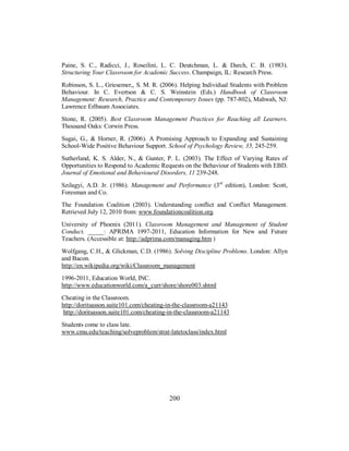 Paine, S. C., Radicci, J., Roseilini, L. C. Deutchman, L. & Darch, C. B. (1983).
Structuring Your Classroom for Academic Success. Champaign, IL: Research Press.
Robinson, S. L., Griesemer,, S. M. R. (2006). Helping Individual Students with Problem
Behaviour. In C. Evertson & C. S. Weinstein (Eds.) Handbook of Classroom
Management: Research, Practice and Contemporary Issues (pp. 787-802), Mahwah, NJ:
Lawrence Erlbaum Associates.
Stone, R. (2005). Best Classroom Management Practices for Reaching all Learners.
Thousand Oaks: Corwin Press.
Sugai, G., & Horner, R. (2006). A Promising Approach to Expanding and Sustaining
School-Wide Positive Behaviour Support. School of Psychology Review, 35, 245-259.
Sutherland, K. S. Alder, N., & Gunter, P. L. (2003). The Effect of Varying Rates of
Opportunities to Respond to Academic Requests on the Behaviour of Students with EBD.
Journal of Emotional and Behavioural Disorders, 11 239-248.
Szilagyi, A.D. Jr. (1986). Management and Performance (3rd
edition), London: Scott,
Foresman and Co.
The Foundation Coalition (2003). Understanding conflict and Conflict Management.
Retrieved July 12, 2010 from: www.foundationcoalition.org.
University of Phoenix (2011). Classroom Management and Management of Student
Conduct. _____: APRIMA 1997-2011, Education Information for New and Future
Teachers. (Accessible at: http://adprima.com/managing.htm )
Wolfgang, C.H., & Glickman, C.D. (1986). Solving Discipline Problems. London: Allyn
and Bacon.
http://en.wikipedia.org/wiki/Classroom_management
1996-2011, Education World, INC.
http://www.educationworld.com/a_curr/shore/shore003.shtml
Cheating in the Classroom.
http://doritsasson.suite101.com/cheating-in-the-classroom-a21143
http://doritsasson.suite101.com/cheating-in-the-classroom-a21143
Students come to class late.
www.cmu.edu/teaching/solveproblem/strat-latetoclass/index.html
200
 