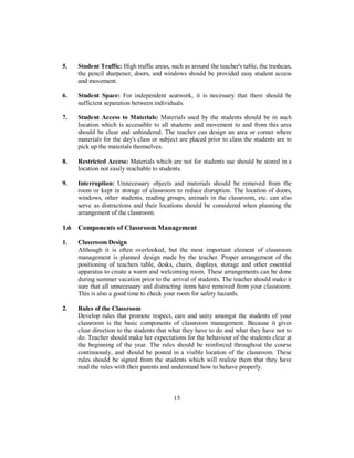 5. Student Traffic: High traffic areas, such as around the teacher's table, the trashcan,
the pencil sharpener, doors, and windows should be provided easy student access
and movement.
6. Student Space: For independent seatwork, it is necessary that there should be
sufficient separation between individuals.
7. Student Access to Materials: Materials used by the students should be in such
location which is accessible to all students and movement to and from this area
should be clear and unhindered. The teacher can design an area or corner where
materials for the day's class or subject are placed prior to class the students are to
pick up the materials themselves.
8. Restricted Access: Materials which are not for students use should be stored in a
location not easily reachable to students.
9. Interruption: Unnecessary objects and materials should be removed from the
room or kept in storage of classroom to reduce disruption. The location of doors,
windows, other students, reading groups, animals in the classroom, etc. can also
serve as distractions and their locations should be considered when planning the
arrangement of the classroom.
1.6 Components of Classroom Management
1. Classroom Design
Although it is often overlooked, but the most important element of classroom
management is planned design made by the teacher. Proper arrangement of the
positioning of teachers table, desks, chairs, displays, storage and other essential
apparatus to create a warm and welcoming room. These arrangements can be done
during summer vacation prior to the arrival of students. The teacher should make it
sure that all unnecessary and distracting items have removed from your classroom.
This is also a good time to check your room for safety hazards.
2. Rules of the Classroom
Develop rules that promote respect, care and unity amongst the students of your
classroom is the basic components of classroom management. Because it gives
clear direction to the students that what they have to do and what they have not to
do. Teacher should make her expectations for the behaviour of the students clear at
the beginning of the year. The rules should be reinforced throughout the course
continuously, and should be posted in a visible location of the classroom. These
rules should be signed from the students which will realize them that they have
read the rules with their parents and understand how to behave properly.
15
 