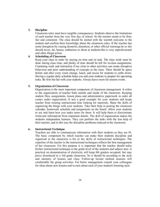 3. Discipline
Classroom rules must have tangible consequences. Students observe the limitations
of each teacher from the very first day of school. So the teacher needs to be firm,
fair and consistent. The class should be started with the warmth welcome to the
student and confirm their knowledge about the classroom rules. If the teacher has
some disruption by issuing demerits, detention, or other official warnings he or she
should never, hit, harass, embarrass or shout at students-this is very unprofessional
and often illegal action.
4. Scheduling of Classroom
Keep your class in order by staying on time and on task. The class work must be
done during class time, and plenty of time should be left for in-class assignments.
Cramming work and instruction if too close to other activities can create disruptive
behaviour and poor understanding of concepts in the class. There should be space
before and after every room change, lunch, and recess for students to settle down.
Having a regular daily schedule helps you and your students to prepare for upcoming
tasks. Be firm but fair with your students. Always leave room for unseen events.
5. Organization of Classroom
Organization is the most important component of classroom management. It refers
to the organization of teacher both outside and inside of the classroom. Keeping
student files, assignments, lesson plans and administrative paperwork in order all
comes under organization. It sets a good example for your students and keeps
teacher from wasting instructional time looking for materials. Share the skills of
organizing the things with your students. Take their help in posting the classroom
calendar, homework schedule and assignments on the board. Allow your students
to see and learn how you make notes for them. It will help them to discriminate
irrelevant information from important details. The skill of organization makes the
students independent learners. They can perform the tasks with the less help of
their teacher, and in this way the discipline problems reduced in the classroom.
6. Instructional Technique
Teachers are able to communicate information with their students as they see fit.
The basic component by which teacher can make their students discipline and
organized in the classroom is his or her skills of instructional techniques. The
expertise of the teacher in the instructional techniques reflects the best management
of her classroom. For this purpose it is important that the teacher should tailor
his/her instructional technique to the grade level of the students and subject area. A
practical on demonstration of electricity will keep 8th graders occupied, but may
prove disordered in a 3rd grade classroom. So it should be according to the style
and intensity of lessons and class. Follow-up lecture method sessions will
comfortable the group activities. For better management consult your colleagues
for ideas about new lessons and to earn about each of your student's learning style.
16
 