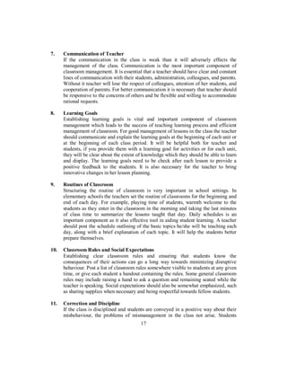 7. Communication of Teacher
If the communication in the class is weak than it will adversely effects the
management of the class. Communication is the most important component of
classroom management. It is essential that a teacher should have clear and constant
lines of communication with their students, administration, colleagues, and parents.
Without it teacher will lose the respect of colleagues, attention of her students, and
cooperation of parents. For better communication it is necessary that teacher should
be responsive to the concerns of others and be flexible and willing to accommodate
rational requests.
8. Learning Goals
Establishing learning goals is vital and important component of classroom
management which leads to the success of teaching learning process and efficient
management of classroom. For good management of lessons in the class the teacher
should communicate and explain the learning goals at the beginning of each unit or
at the beginning of each class period. It will be helpful both for teacher and
students, if you provide them with a learning goal for activities or for each unit,
they will be clear about the extent of knowledge which they should be able to learn
and display. The learning goals need to be check after each lesson to provide a
positive feedback to the students. It is also necessary for the teacher to bring
innovative changes in her lesson planning.
9. Routines of Classroom
Structuring the routine of classroom is very important in school settings. In
elementary schools the teachers set the routine of classrooms for the beginning and
end of each day. For example, playing time of students, warmth welcome to the
students as they enter in the classroom in the morning and taking the last minutes
of class time to summarize the lessons taught that day. Daily schedules is an
important component as it also effective tool in aiding student learning. A teacher
should post the schedule outlining of the basic topics he/she will be teaching each
day, along with a brief explanation of each topic. It will help the students better
prepare themselves.
10. Classroom Rules and Social Expectations
Establishing clear classroom rules and ensuring that students know the
consequences of their actions can go a long way towards minimizing disruptive
behaviour. Post a list of classroom rules somewhere visible to students at any given
time, or give each student a handout containing the rules. Some general classroom
rules may include raising a hand to ask a question and remaining seated while the
teacher is speaking. Social expectations should also be somewhat emphasized, such
as sharing supplies when necessary and being respectful towards fellow students.
11. Correction and Discipline
If the class is disciplined and students are conveyed in a positive way about their
misbehaviour, the problems of mismanagement in the class not arise. Students
17
 