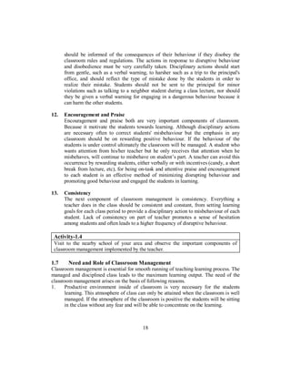 should be informed of the consequences of their behaviour if they disobey the
classroom rules and regulations. The actions in response to disruptive behaviour
and disobedience must be very carefully taken. Disciplinary actions should start
from gentle, such as a verbal warning, to harsher such as a trip to the principal's
office, and should reflect the type of mistake done by the students in order to
realize their mistake. Students should not be sent to the principal for minor
violations such as talking to a neighbor student during a class lecture, nor should
they be given a verbal warning for engaging in a dangerous behaviour because it
can harm the other students.
12. Encouragement and Praise
Encouragement and praise both are very important components of classroom.
Because it motivate the students towards learning. Although disciplinary actions
are necessary often to correct students' misbehaviour but the emphasis in any
classroom should be on rewarding positive behaviour. If the behaviour of the
students is under control ultimately the classroom will be managed. A student who
wants attention from his/her teacher but he only receives that attention when he
misbehaves, will continue to misbehave on student’s part. A teacher can avoid this
occurrence by rewarding students, either verbally or with incentives (candy, a short
break from lecture, etc), for being on-task and attentive praise and encouragement
to each student is an effective method of minimizing disrupting behaviour and
promoting good behaviour and engaged the students in learning.
13. Consistency
The next component of classroom management is consistency. Everything a
teacher does in the class should be consistent and constant, from setting learning
goals for each class period to provide a disciplinary action to misbehaviour of each
student. Lack of consistency on part of teacher promotes a sense of hesitation
among students and often leads to a higher frequency of disruptive behaviour.
Activity-1.4
Visit to the nearby school of your area and observe the important components of
classroom management implemented by the teacher.
1.7 Need and Role of Classroom Management
Classroom management is essential for smooth running of teaching learning process. The
managed and disciplined class leads to the maximum learning output. The need of the
classroom management arises on the basis of following reasons.
1. Productive environment inside of classroom is very necessary for the students
learning. This atmosphere of class can only be attained when the classroom is well
managed. If the atmosphere of the classroom is positive the students will be sitting
in the class without any fear and will be able to concentrate on the learning.
18
 