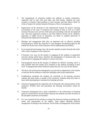 2. The management of classroom enables the students to remain cooperative,
respectful, and on task with each other and with teacher. Students are more
receptive as learners when guidance is more focused, and they behave better by
virtue of respect for teachers instead of because of fear of consequences.
3. Organization of the classroom is the fundamental element for positive learning
environment of the class. It minimizes the wastage of time as well as of other
resources because every activity of the class goes according to the pre set organized
way. The more organized a teacher is, the more effective he/she can be. Students,
especially at higher levels of education, are likely to respond positively to
structured and organized environments.
4. Planning and management both play an important role in effective teaching
learning process. When the classroom is well managed, the planning made by the
teacher for all activities of the classroom will be implemented successfully.
5. In an organized and manage class, the teacher attention remain focused and works
with a sense of purpose in the classroom.
6. It becomes very easy for the teacher to engaging all the students in purposeful
activities during school hours, therefore the management of classroom play very
essential part in engaging the students in creative activities.
7. Encouragement boost up the energies of students for effective learning, and it is
only possible when the teacher gives attention to the students according to their
level. A managed and control classroom makes this job very easy for the teacher.
8. The basic role of classroom management is to provide an opportunity to the teacher
to motivate her/his students to meet the challenges and exceed expectations.
9. Collaboration stimulates the students for teamwork in all learning activities
whether that held inside or outside of the classroom. Students help each other to
learn while participating in constructivist learning activities.
10. Classroom management has important role in fixing the rules and procedures of the
classroom. Without rules and procedures the learning environment cannot be
fruitful.
11. Classroom management has a great contribution in the achievement of learning
goals of a lesson deliver by the teacher. Because the students can learn far better in
the discipline classroom environment.
12. It is very essential for the teacher to arrange the classroom seating according to the
nature and requirements of the subject. Each subject demands different
arrangement of seating in the classroom. So the skills of management of the teacher
19
 