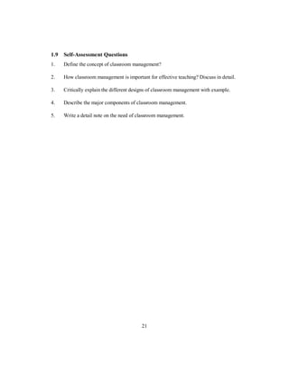 1.9 Self-Assessment Questions
1. Define the concept of classroom management?
2. How classroom management is important for effective teaching? Discuss in detail.
3. Critically explain the different designs of classroom management with example.
4. Describe the major components of classroom management.
5. Write a detail note on the need of classroom management.
21
 