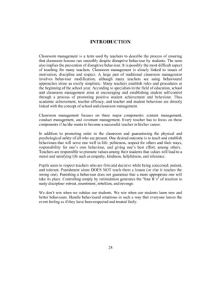 INTRODUCTION
Classroom management is a term used by teachers to describe the process of ensuring
that classroom lessons run smoothly despite disruptive behaviour by students. The term
also implies the prevention of disruptive behaviour. It is possibly the most difficult aspect
of teaching for many teachers. Classroom management is closely linked to issues of
motivation, discipline and respect. A large part of traditional classroom management
involves behaviour modification, although many teachers see using behavioural
approaches alone as overly simplistic. Many teachers establish rules and procedures at
the beginning of the school year. According to specialists in the field of education, school
and classroom management aims at encouraging and establishing student self-control
through a process of promoting positive student achievement and behaviour. Thus
academic achievement, teacher efficacy, and teacher and student behaviour are directly
linked with the concept of school and classroom management.
Classroom management focuses on three major components: content management,
conduct management, and covenant management. Every teacher has to focus on these
components if he/she wants to become a successful teacher in his/her career.
In addition to promoting order in the classroom and guaranteeing the physical and
psychological safety of all who are present. One desired outcome is to teach and establish
behaviours that will serve one well in life: politeness, respect for others and their ways,
responsibility for one’s own behaviour, and giving one’s best effort, among others.
Teachers are responsible to promote values among their students that values will lead to a
moral and satisfying life such as empathy, kindness, helpfulness, and tolerance.
Pupils seem to respect teachers who are firm and decisive while being concerned, patient,
and tolerant. Punishment alone DOES NOT teach them a lesson (or else it teaches the
wrong one). Punishing a behaviour does not guarantee that a more appropriate one will
take its place. Controlling simply by intimidation generates the "four R’s" of reaction to
nasty discipline: retreat, resentment, rebellion, and revenge.
We don’t win when we subdue our students. We win when our students learn new and
better behaviours. Handle behavioural situations in such a way that everyone leaves the
event feeling as if they have been respected and treated fairly.
25
 