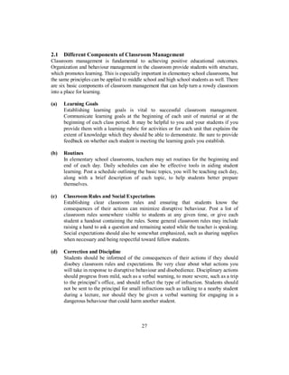 2.1 Different Components of Classroom Management
Classroom management is fundamental to achieving positive educational outcomes.
Organization and behaviour management in the classroom provide students with structure,
which promotes learning. This is especially important in elementary school classrooms, but
the same principles can be applied to middle school and high school students as well. There
are six basic components of classroom management that can help turn a rowdy classroom
into a place for learning.
(a) Learning Goals
Establishing learning goals is vital to successful classroom management.
Communicate learning goals at the beginning of each unit of material or at the
beginning of each class period. It may be helpful to you and your students if you
provide them with a learning rubric for activities or for each unit that explains the
extent of knowledge which they should be able to demonstrate. Be sure to provide
feedback on whether each student is meeting the learning goals you establish.
(b) Routines
In elementary school classrooms, teachers may set routines for the beginning and
end of each day. Daily schedules can also be effective tools in aiding student
learning. Post a schedule outlining the basic topics, you will be teaching each day,
along with a brief description of each topic, to help students better prepare
themselves.
(c) Classroom Rules and Social Expectations
Establishing clear classroom rules and ensuring that students know the
consequences of their actions can minimize disruptive behaviour. Post a list of
classroom rules somewhere visible to students at any given time, or give each
student a handout containing the rules. Some general classroom rules may include
raising a hand to ask a question and remaining seated while the teacher is speaking.
Social expectations should also be somewhat emphasized, such as sharing supplies
when necessary and being respectful toward fellow students.
(d) Correction and Discipline
Students should be informed of the consequences of their actions if they should
disobey classroom rules and expectations. Be very clear about what actions you
will take in response to disruptive behaviour and disobedience. Disciplinary actions
should progress from mild, such as a verbal warning, to more severe, such as a trip
to the principal’s office, and should reflect the type of infraction. Students should
not be sent to the principal for small infractions such as talking to a nearby student
during a lecture, nor should they be given a verbal warning for engaging in a
dangerous behaviour that could harm another student.
27
 