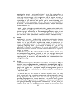 A good teacher can take a subject and help make it crystal clear to the students. A
bad teacher can take that some material and make it impenetrable. Or a bad teacher
can devote so little time and effort to preparation that the material presented is
intrinsically confusing and disorganized. A good teacher is willing to expend the
effort needed to find innovative and creative ways to make complicated ideas
understandable to their students, and to fit new ideas into the context available to
the student. A good teacher can explain complicated material in a way that students
can understand and use.
There is a saying, "Give me a fish and I eat for a day, teach me to fish and I eat for
a lifetime." This is the philosophy of a good teacher. Give your students an answer
and they can solve one problem, but show students the techniques needed to find
the answer for themselves and they can become self-sufficient in the field. Students
need to be shown how to apply the new techniques you teach to problem solving.
(c) Interest
A good teacher starts with a firm knowledge of the subject, and builds on that with
a clarity and understanding designed to help students master the material. The best
teachers then go one step further. Because good teachers are interested in the
material being taught, they make the class interesting and relevant to the students.
Knowledge is worthless unless it is delivered to the students in a form they can
understand. But the effort expended making the material understandable is wasted
if the students are asleep when it is delivered, or if the students can see no point in
learning the material.
Good teachers recognize this, and work hard to make their material relevant. They
show students how the material will apply to their lives and their careers. Bad
teachers make material "relevant" by threatening students with failure on a test.
Good teachers go far beyond this: they make students want to learn the material by
making it interesting.
(d) Respect
Good teachers always possess these three core qualities: knowledge, the ability to
convey to students an understanding of that knowledge, and the ability to make the
material interesting and relevant to students. Complementing these three is a fourth
quality: good teachers have a deep-seated concern and respect for the students in
the classroom. Why else would a teacher put in the time and effort needed to create
a high quality class?
The creation of a good class requires an immense amount of work. You don’t
simply come up with clear explanations and examples and experiments for class off
the top of your head. You don’t create fair, consistent, high quality tests and
homework assignments (read "learning experiences") five minutes before you hand
them out. You don’t figure out ways to integrate new materials and research into a
class in an understandable way on the drive in one morning. You work at this sort
of quality all the time. You spend time with your students so you can learn about
29
 