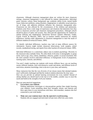 classrooms. Although classroom management plans are written for most classroom
settings, classroom management is also affected by student characteristics. Individual
goals, interests, culture, home background, age, academic ability levels, mental health
issues, behaviour problems, eating disorders, inappropriate or unhealthy sexual practices,
use of drugs, and addiction problems influence the classroom management plan.
Classrooms are also affected by life circumstances of the children and adolescents.
Students come from a wide range of experiences and situations that determine how they
react to classroom activities and classroom management procedures. Although schools
should be places of safety and security, they often provide opportunities for student-on-
student bullying and inappropriate interactions between students (Marzano, Gaddy,
Foseid, Foseid, & Marzano, 2005). Just as teachers modify instruction for student
differences, teachers make adjustments to classroom management to meet the needs of
different students (Evertson & Emmer, 2009).
To identify individual differences, teachers may look at many different sources for
information. Sources might include classroom observations, work samples, school
records, standardized testing, and reports from other teachers (Evertson & Emmer, 2009).
Individual differences is a cornerstone subject area in modern psychology. Diversity in
the classroom takes multiple forms. We often think of diversity in demographic or group
terms, such as age, class, culture, disabilities, ethnicity, gender, or sexual orientation. But
the most common involves individual difference: in background, levels of preparation,
learning styles, interests, and abilities.
You aren’t simply teaching one students with twenty different faces; you are teaching
twenty different students, each with distinctive needs and talents, and different levels of
motivation, attention, knowledge, time to devote to your class, and maturity.
Many instructors fear that the very diversity of our classes means that talented students
aren’t sufficiently challenged and that the weakest students determine the class’ pace.
How can you provide an optimal learning environment for every student? Instead of
asking whether you should teach to the top or to the middle, consider ways to meet the
needs and build on the strengths of all your students.
Here are some practical suggestions.
1. Get to know your students
Nothing undermines stereotypes or misconceptions quicker than simple knowing
your students. Learn something about their strengths, talents, and interests and
draw upon those in your interactions with them. And remember, students who feel
connected to your work harder.
2. Make sure your students know why the material is worth learning.
Students who are engaged and motivated will put more effort into your course.
33
 