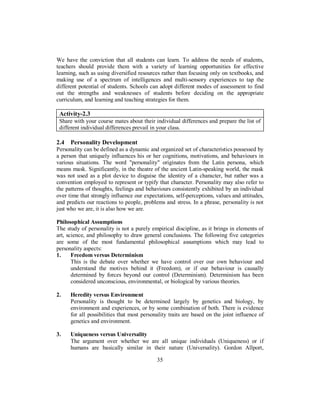 We have the conviction that all students can learn. To address the needs of students,
teachers should provide them with a variety of learning opportunities for effective
learning, such as using diversified resources rather than focusing only on textbooks, and
making use of a spectrum of intelligences and multi-sensory experiences to tap the
different potential of students. Schools can adopt different modes of assessment to find
out the strengths and weaknesses of students before deciding on the appropriate
curriculum, and learning and teaching strategies for them.
Activity-2.3
Share with your course mates about their individual differences and prepare the list of
different individual differences prevail in your class.
2.4 Personality Development
Personality can be defined as a dynamic and organized set of characteristics possessed by
a person that uniquely influences his or her cognitions, motivations, and behaviours in
various situations. The word "personality" originates from the Latin persona, which
means mask. Significantly, in the theatre of the ancient Latin-speaking world, the mask
was not used as a plot device to disguise the identity of a character, but rather was a
convention employed to represent or typify that character. Personality may also refer to
the patterns of thoughts, feelings and behaviours consistently exhibited by an individual
over time that strongly influence our expectations, self-perceptions, values and attitudes,
and predicts our reactions to people, problems and stress. In a phrase, personality is not
just who we are, it is also how we are.
Philosophical Assumptions
The study of personality is not a purely empirical discipline, as it brings in elements of
art, science, and philosophy to draw general conclusions. The following five categories
are some of the most fundamental philosophical assumptions which may lead to
personality aspects:
1. Freedom versus Determinism
This is the debate over whether we have control over our own behaviour and
understand the motives behind it (Freedom), or if our behaviour is causally
determined by forces beyond our control (Determinism). Determinism has been
considered unconscious, environmental, or biological by various theories.
2. Heredity versus Environment
Personality is thought to be determined largely by genetics and biology, by
environment and experiences, or by some combination of both. There is evidence
for all possibilities that most personality traits are based on the joint influence of
genetics and environment.
3. Uniqueness versus Universality
The argument over whether we are all unique individuals (Uniqueness) or if
humans are basically similar in their nature (Universality). Gordon Allport,
35
 