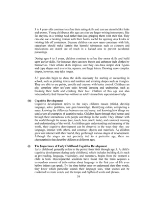 3 to 4 year- olds continue to refine their eating skills and can use utensils like forks
and spoons. Young children at this age can also use larger writing instruments, like
fat crayons, in a writing hold rather than just grasping them with their fist. They
can also use a twisting motion with their hands, useful for opening door knobs or
twisting lids off containers. Because children can now open containers with lids,
caregivers should make certain that harmful substances such as cleaners and
medications are stored out of reach in a locked area to prevent accidental
poisonings.
During ages 4 to 5 years, children continue to refine fine motor skills and build
upon earlier skills. For instance, they can now button and unbutton their clothes by
themselves. Their artistic skills improve, and they can draw simple stick figures
and copy shapes such as circles, squares, and large letters. Drawing more complex
shapes, however, may take longer.
5-7 year-olds begin to show the skills necessary for starting or succeeding in
school, such as printing letters and numbers and creating shapes such as triangles.
They are able to use paints, pencils and crayons with better control. Children can
also complete other self-care tasks beyond dressing and undressing, such as
brushing their teeth and combing their hair. Children of this age can also
independently feed themselves without an adult’s immediate supervision or help.
(b) Cognitive Development
Cognitive development refers to the ways children reason (think), develop
language, solve problems, and gain knowledge. Identifying colors, completing a
maze, knowing the difference between one and many, and knowing how things are
similar are all examples of cognitive tasks. Children learn through their senses and
through their interactions with people and things in the world. They interact with
the world through the senses (see, touch, hear, smell, taste), and construct meaning
and understanding of the world. As children gain understanding and meaning of the
world, their cognitive development can be observed in the ways they play, use
language, interact with others, and construct objects and materials. As children
grow and interact with their world, they go through various stages of development.
Although the stages are not precisely tied to a particular age, there are
characteristics that describe children at different ages.
(i) The Importance of Early Childhood Cognitive Development
Early childhood generally refers to the period from birth through age 5. A child’s
cognitive development during early childhood, which includes building skills such
as pre-reading, language, vocabulary, and numeracy, begins from the moment a
child is born. Developmental scientists have found that the brain acquires a
tremendous amount of information about language in the first year of life even
before infants can speak. By the time babies utter or understand their first words,
they know which particular sounds their language uses, what sounds can be
combined to create words, and the tempo and rhythm of words and phrases.
38
 