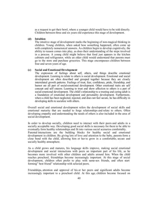 as a request to get their bowl, where a younger child would have to be told directly.
Children between three and six years old experience this stage of development.
(d) Intuition
The intuitive stage of development marks the beginning of non-magical thinking in
children. Young children, when asked how something happened, often come up
with completely nonsensical answers. As children begin to develop cognitively, the
ability to reason comes into play, as does their understanding of the steps involved
in a process. A young child might believe that food just appears in the kitchen
cabinets and refrigerator, while an older child would understand that parents must
go to the store and purchase groceries. This stage encompasses children between
four and seven years of age.
(c) Social and Emotional Development
The expression of feelings about self, others, and things describe emotional
development. Learning to relate to others is social development. Emotional and social
development are often described and grouped together because they are closely
interrelated growth patterns. Feelings of trust, fear, confidence, pride, friendship, and
humor are all part of social-emotional development. Other emotional traits are self
concept and self esteem. Learning to trust and show affection to others is a part of
social-emotional development. The child’s relationship to a trusting and caring adult is
a foundation of emotional development and personality development. Furthermore,
when a child has been neglected, rejected, and does not feel secure, he has difficulty in
developing skills to socialize with others.
Overall social and emotional development refers the development of social skills and
emotional maturity that are needed to forge relationships and relate to others. Often
developing empathy and understanding the needs of others is also included in the area of
social development.
In order to develop socially, children need to interact with their peers and adults in a
socially acceptable way. Developing good social skills is necessary for them to be able to
eventually form healthy relationships and fit into various social scenarios comfortably.
Parental interactions are the building blocks for healthy social and emotional
development in children. By giving lots of love and attention to the baby, parents form a
close bond with the child, allowing him or her to grow in a comfortable, secure and
socially healthy atmosphere.
As a child grows and matures, his language skills improve, making social emotional
development and social interactions with peers an important part of his life, as he
becomes more involved with other children and adults around him. When the child
reaches preschool, friendships become increasingly important. At this stage of social
development, children often prefer to play with same-sex friends, and often start
forming” best friend” relationship with selected peers.
Friendships, attention and approval of his or her peers and significant adults become
increasingly important to a preschool child. At this age, children become focused on
40
 