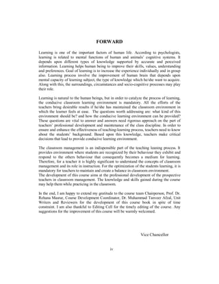 FORWARD
Learning is one of the important factors of human life. According to psychologists,
learning is related to mental functions of human and animals’ cognitive systems. It
depends upon different types of knowledge supported by accurate and perceived
information. Learning helps human being to improve their skills, values, understanding
and preferences. Goal of learning is to increase the experience individually and in group
also. Learning process involve the improvement of human brain that depends upon
mental capacity of learning subject, the type of knowledge which he/she want to acquire.
Along with this, the surroundings, circumstances and socio-cognitive processes may play
their role.
Learning is natural to the human beings, but in order to catalyze the process of learning,
the conducive classroom learning environment is mandatory. All the efforts of the
teachers bring desirable results if he/she has maintained the classroom environment in
which the learner feels at ease. The questions worth addressing are: what kind of this
environment should be? and how the conducive learning environment can be provided?
These questions are vital to answer and answers need rigorous approach on the part of
teachers’ professional development and maintenance of the class discipline. In order to
ensure and enhance the effectiveness of teaching-learning process, teachers need to know
about the students’ background. Based upon this knowledge, teachers make critical
decisions that lead to provide conducive learning environment.
The classroom management is an indispensible part of the teaching leaning process. It
provides environment where students are recognized by their behaviour they exhibit and
respond to the others behaviour that consequently becomes a medium for learning.
Therefore, for a teacher it is highly significant to understand the concepts of classroom
management and its role in instruction. For the optimization of the students learning, it is
mandatory for teachers to maintain and create a balance in classroom environment.
The development of this course aims at the professional development of the prospective
teachers in classroom management. The knowledge and skills gained during the course
may help them while practicing in the classroom.
In the end, I am happy to extend my gratitude to the course team Chairperson, Prof. Dr.
Rehana Masrur, Course Development Coordinator, Dr. Muhammad Tanveer Afzal, Unit
Writers and Reviewers for the development of this course book in spite of time
constraint. I am also thankful to Editing Cell for the timely editing of the course. Any
suggestions for the improvement of this course will be warmly welcomed.
Vice Chancellor
iv
 