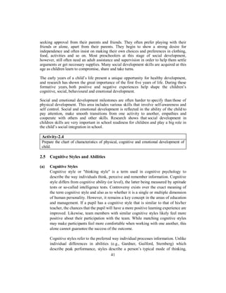 seeking approval from their parents and friends. They often prefer playing with their
friends or alone, apart from their parents. They begin to show a strong desire for
independence and often insist on making their own choices and preferences in clothing,
food, activities and so on. Most preschoolers at this stage of social development,
however, still often need an adult assistance and supervision in order to help them settle
arguments or get necessary supplies. Many social development skills are acquired at this
age as children learn to compromise, share and take turns.
The early years of a child’s life present a unique opportunity for healthy development,
and research has shown the great importance of the first five years of life. During these
formative years, both positive and negative experiences help shape the children’s
cognitive, social, behavioural and emotional development.
Social and emotional development milestones are often harder to specify than those of
physical development. This area includes various skills that involve self-awareness and
self control. Social and emotional development is reflected in the ability of the child to
pay attention, make smooth transitions from one activity to another, empathies and
cooperate with others and other skills. Research shows that social development in
children skills are very important in school readiness for children and play a big role in
the child’s social integration in school.
Activity-2.4
Prepare the chart of characteristics of physical, cognitive and emotional development of
child.
2.5 Cognitive Styles and Abilities
(a) Cognitive Styles
Cognitive style or "thinking style" is a term used in cognitive psychology to
describe the way individuals think, perceive and remember information. Cognitive
style differs from cognitive ability (or level), the latter being measured by aptitude
tests or so-called intelligence tests. Controversy exists over the exact meaning of
the term cognitive style and also as to whether it is a single or multiple dimension
of human personality. However, it remains a key concept in the areas of education
and management. If a pupil has a cognitive style that is similar to that of his/her
teacher, the chances that the pupil will have a more positive learning experience are
improved. Likewise, team members with similar cognitive styles likely feel more
positive about their participation with the team. While matching cognitive styles
may make participants feel more comfortable when working with one another, this
alone cannot guarantee the success of the outcome.
Cognitive styles refer to the preferred way individual processes information. Unlike
individual differences in abilities (e.g., Gardner, Guilford, Sternberg) which
describe peak performance, styles describe a person’s typical mode of thinking,
41
 