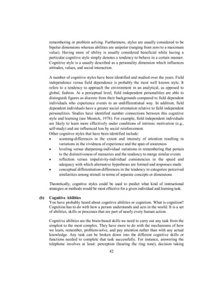 remembering or problem solving. Furthermore, styles are usually considered to be
bipolar dimensions whereas abilities are unipolar (ranging from zero to a maximum
value). Having more of ability is usually considered beneficial while having a
particular cognitive style simply denotes a tendency to behave in a certain manner.
Cognitive style is a usually described as a personality dimension which influences
attitudes, values, and social interaction.
A number of cognitive styles have been identified and studied over the years. Field
independence versus field dependence is probably the most well known style. It
refers to a tendency to approach the environment in an analytical, as opposed to
global, fashion. At a perceptual level, field independent personalities are able to
distinguish figures as discrete from their backgrounds compared to field dependent
individuals who experience events in an undifferentiated way. In addition, field
dependent individuals have a greater social orientation relative to field independent
personalities. Studies have identified number connections between this cognitive
style and learning (see Messick, 1978). For example, field independent individuals
are likely to learn more effectively under conditions of intrinsic motivation (e.g.,
self-study) and are influenced less by social reinforcement.
Other cognitive styles that have been identified include:
• scanning-differences in the extent and intensity of attention resulting in
variations in the vividness of experience and the span of awareness
• leveling versus sharpening-individual variations in remembering that pertain
to the distinctiveness of memories and the tendency to merge similar events
• reflection versus impulsivity-individual consistencies in the speed and
adequacy with which alternative hypotheses are formed and responses made
• conceptual differentiation-differences in the tendency to categorize perceived
similarities among stimuli in terms of separate concepts or dimensions
Theoretically, cognitive styles could be used to predict what kind of instructional
strategies or methods would be most effective for a given individual and learning task.
(b) Cognitive Abilities
You have probably heard about cognitive abilities or cognition. What is cognition?
Cognition has to do with how a person understands and acts in the world. It is a set
of abilities, skills or processes that are part of nearly every human action.
Cognitive abilities are the brain-based skills we need to carry out any task from the
simplest to the most complex. They have more to do with the mechanisms of how
we learn, remember, problem-solve, and pay attention rather than with any actual
knowledge. Any task can be broken down into the different cognitive skills or
functions needed to complete that task successfully. For instance, answering the
telephone involves at least: perception (hearing the ring tone), decision taking
42
 
