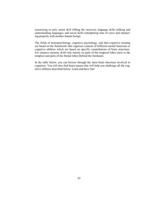 (answering or not), motor skill (lifting the receiver), language skills (talking and
understanding language), and social skills (interpreting tone of voice and interact-
ing properly with another human being).
The fields of neuropsychology, cognitive psychology, and thus cognitive training
are based on the framework that cognition consists of different mental functions or
cognitive abilities which are based on specific constellations of brain structures.
For instance memory skills rely mainly on parts of the temporal lobes (next to the
temples) and parts of the frontal lobes (behind the forehead).
In the table below, you can browse through the main brain functions involved in
cognition. You will also find brain teasers that will help you challenge all the cog-
nitive abilities described below: Learn and have fun!
43
 