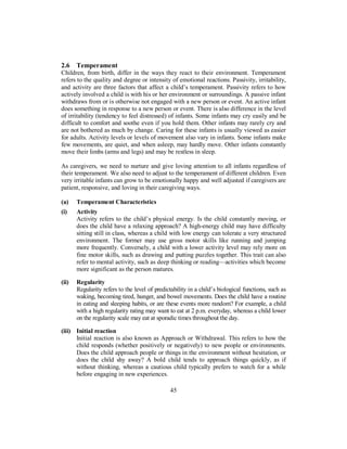 2.6 Temperament
Children, from birth, differ in the ways they react to their environment. Temperament
refers to the quality and degree or intensity of emotional reactions. Passivity, irritability,
and activity are three factors that affect a child’s temperament. Passivity refers to how
actively involved a child is with his or her environment or surroundings. A passive infant
withdraws from or is otherwise not engaged with a new person or event. An active infant
does something in response to a new person or event. There is also difference in the level
of irritability (tendency to feel distressed) of infants. Some infants may cry easily and be
difficult to comfort and soothe even if you hold them. Other infants may rarely cry and
are not bothered as much by change. Caring for these infants is usually viewed as easier
for adults. Activity levels or levels of movement also vary in infants. Some infants make
few movements, are quiet, and when asleep, may hardly move. Other infants constantly
move their limbs (arms and legs) and may be restless in sleep.
As caregivers, we need to nurture and give loving attention to all infants regardless of
their temperament. We also need to adjust to the temperament of different children. Even
very irritable infants can grow to be emotionally happy and well adjusted if caregivers are
patient, responsive, and loving in their caregiving ways.
(a) Temperament Characteristics
(i) Activity
Activity refers to the child’s physical energy. Is the child constantly moving, or
does the child have a relaxing approach? A high-energy child may have difficulty
sitting still in class, whereas a child with low energy can tolerate a very structured
environment. The former may use gross motor skills like running and jumping
more frequently. Conversely, a child with a lower activity level may rely more on
fine motor skills, such as drawing and putting puzzles together. This trait can also
refer to mental activity, such as deep thinking or reading—activities which become
more significant as the person matures.
(ii) Regularity
Regularity refers to the level of predictability in a child’s biological functions, such as
waking, becoming tired, hunger, and bowel movements. Does the child have a routine
in eating and sleeping habits, or are these events more random? For example, a child
with a high regularity rating may want to eat at 2 p.m. everyday, whereas a child lower
on the regularity scale may eat at sporadic times throughout the day.
(iii) Initial reaction
Initial reaction is also known as Approach or Withdrawal. This refers to how the
child responds (whether positively or negatively) to new people or environments.
Does the child approach people or things in the environment without hesitation, or
does the child shy away? A bold child tends to approach things quickly, as if
without thinking, whereas a cautious child typically prefers to watch for a while
before engaging in new experiences.
45
 