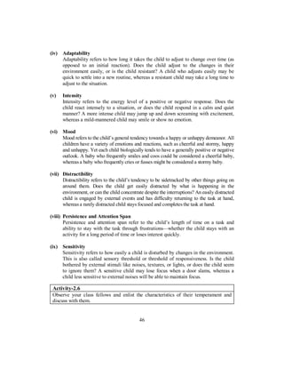(iv) Adaptability
Adaptability refers to how long it takes the child to adjust to change over time (as
opposed to an initial reaction). Does the child adjust to the changes in their
environment easily, or is the child resistant? A child who adjusts easily may be
quick to settle into a new routine, whereas a resistant child may take a long time to
adjust to the situation.
(v) Intensity
Intensity refers to the energy level of a positive or negative response. Does the
child react intensely to a situation, or does the child respond in a calm and quiet
manner? A more intense child may jump up and down screaming with excitement,
whereas a mild-mannered child may smile or show no emotion.
(vi) Mood
Mood refers to the child’s general tendency towards a happy or unhappy demeanor. All
children have a variety of emotions and reactions, such as cheerful and stormy, happy
and unhappy. Yet each child biologically tends to have a generally positive or negative
outlook. A baby who frequently smiles and coos could be considered a cheerful baby,
whereas a baby who frequently cries or fusses might be considered a stormy baby.
(vii) Distractibility
Distractibility refers to the child’s tendency to be sidetracked by other things going on
around them. Does the child get easily distracted by what is happening in the
environment, or can the child concentrate despite the interruptions? An easily distracted
child is engaged by external events and has difficulty returning to the task at hand,
whereas a rarely distracted child stays focused and completes the task at hand.
(viii) Persistence and Attention Span
Persistence and attention span refer to the child’s length of time on a task and
ability to stay with the task through frustrations—whether the child stays with an
activity for a long period of time or loses interest quickly.
(ix) Sensitivity
Sensitivity refers to how easily a child is disturbed by changes in the environment.
This is also called sensory threshold or threshold of responsiveness. Is the child
bothered by external stimuli like noises, textures, or lights, or does the child seem
to ignore them? A sensitive child may lose focus when a door slams, whereas a
child less sensitive to external noises will be able to maintain focus.
Activity-2.6
Observe your class fellows and enlist the characteristics of their temperament and
discuss with them.
46
 