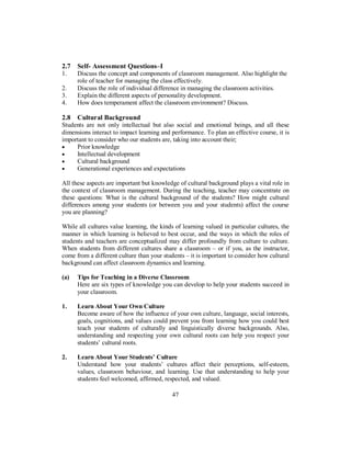 2.7 Self- Assessment Questions–I
1. Discuss the concept and components of classroom management. Also highlight the
role of teacher for managing the class effectively.
2. Discuss the role of individual difference in managing the classroom activities.
3. Explain the different aspects of personality development.
4. How does temperament affect the classroom environment? Discuss.
2.8 Cultural Background
Students are not only intellectual but also social and emotional beings, and all these
dimensions interact to impact learning and performance. To plan an effective course, it is
important to consider who our students are, taking into account their;
• Prior knowledge
• Intellectual development
• Cultural background
• Generational experiences and expectations
All these aspects are important but knowledge of cultural background plays a vital role in
the context of classroom management. During the teaching, teacher may concentrate on
these questions: What is the cultural background of the students? How might cultural
differences among your students (or between you and your students) affect the course
you are planning?
While all cultures value learning, the kinds of learning valued in particular cultures, the
manner in which learning is believed to best occur, and the ways in which the roles of
students and teachers are conceptualized may differ profoundly from culture to culture.
When students from different cultures share a classroom – or if you, as the instructor,
come from a different culture than your students – it is important to consider how cultural
background can affect classroom dynamics and learning.
(a) Tips for Teaching in a Diverse Classroom
Here are six types of knowledge you can develop to help your students succeed in
your classroom.
1. Learn About Your Own Culture
Become aware of how the influence of your own culture, language, social interests,
goals, cognitions, and values could prevent you from learning how you could best
teach your students of culturally and linguistically diverse backgrounds. Also,
understanding and respecting your own cultural roots can help you respect your
students’ cultural roots.
2. Learn About Your Students’ Culture
Understand how your students’ cultures affect their perceptions, self-esteem,
values, classroom behaviour, and learning. Use that understanding to help your
students feel welcomed, affirmed, respected, and valued.
47
 