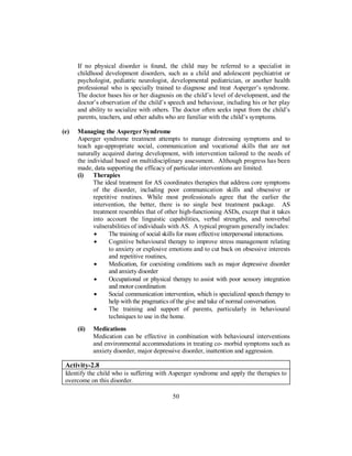 If no physical disorder is found, the child may be referred to a specialist in
childhood development disorders, such as a child and adolescent psychiatrist or
psychologist, pediatric neurologist, developmental pediatrician, or another health
professional who is specially trained to diagnose and treat Asperger’s syndrome.
The doctor bases his or her diagnosis on the child’s level of development, and the
doctor’s observation of the child’s speech and behaviour, including his or her play
and ability to socialize with others. The doctor often seeks input from the child’s
parents, teachers, and other adults who are familiar with the child’s symptoms.
(e) Managing the Asperger Syndrome
Asperger syndrome treatment attempts to manage distressing symptoms and to
teach age-appropriate social, communication and vocational skills that are not
naturally acquired during development, with intervention tailored to the needs of
the individual based on multidisciplinary assessment. Although progress has been
made, data supporting the efficacy of particular interventions are limited.
(i) Therapies
The ideal treatment for AS coordinates therapies that address core symptoms
of the disorder, including poor communication skills and obsessive or
repetitive routines. While most professionals agree that the earlier the
intervention, the better, there is no single best treatment package. AS
treatment resembles that of other high-functioning ASDs, except that it takes
into account the linguistic capabilities, verbal strengths, and nonverbal
vulnerabilities of individuals with AS. A typical program generally includes:
• The training of social skills for more effective interpersonal interactions.
• Cognitive behavioural therapy to improve stress management relating
to anxiety or explosive emotions and to cut back on obsessive interests
and repetitive routines,
• Medication, for coexisting conditions such as major depressive disorder
and anxiety disorder
• Occupational or physical therapy to assist with poor sensory integration
and motor coordination
• Social communication intervention, which is specialized speech therapy to
help with the pragmatics of the give and take of normal conversation.
• The training and support of parents, particularly in behavioural
techniques to use in the home.
(ii) Medications
Medication can be effective in combination with behavioural interventions
and environmental accommodations in treating co- morbid symptoms such as
anxiety disorder, major depressive disorder, inattention and aggression.
Activity-2.8
Identify the child who is suffering with Asperger syndrome and apply the therapies to
overcome on this disorder.
50
 