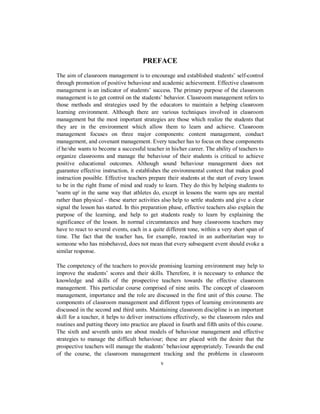PREFACE
The aim of classroom management is to encourage and established students’ self-control
through promotion of positive behaviour and academic achievement. Effective classroom
management is an indicator of students’ success. The primary purpose of the classroom
management is to get control on the students’ behavior. Classroom management refers to
those methods and strategies used by the educators to maintain a helping classroom
learning environment. Although there are various techniques involved in classroom
management but the most important strategies are those which realize the students that
they are in the environment which allow them to learn and achieve. Classroom
management focuses on three major components: content management, conduct
management, and covenant management. Every teacher has to focus on these components
if he/she wants to become a successful teacher in his/her career. The ability of teachers to
organize classrooms and manage the behaviour of their students is critical to achieve
positive educational outcomes. Although sound behaviour management does not
guarantee effective instruction, it establishes the environmental context that makes good
instruction possible. Effective teachers prepare their students at the start of every lesson
to be in the right frame of mind and ready to learn. They do this by helping students to
'warm up' in the same way that athletes do, except in lessons the warm ups are mental
rather than physical - these starter activities also help to settle students and give a clear
signal the lesson has started. In this preparation phase, effective teachers also explain the
purpose of the learning, and help to get students ready to learn by explaining the
significance of the lesson. In normal circumstances and busy classrooms teachers may
have to react to several events, each in a quite different tone, within a very short span of
time. The fact that the teacher has, for example, reacted in an authoritarian way to
someone who has misbehaved, does not mean that every subsequent event should evoke a
similar response.
The competency of the teachers to provide promising learning environment may help to
improve the students’ scores and their skills. Therefore, it is necessary to enhance the
knowledge and skills of the prospective teachers towards the effective classroom
management. This particular course comprised of nine units. The concept of classroom
management, importance and the role are discussed in the first unit of this course. The
components of classroom management and different types of learning environments are
discussed in the second and third units. Maintaining classroom discipline is an important
skill for a teacher, it helps to deliver instructions effectively, so the classroom rules and
routines and putting theory into practice are placed in fourth and fifth units of this course.
The sixth and seventh units are about models of behaviour management and effective
strategies to manage the difficult behaviour; these are placed with the desire that the
prospective teachers will manage the students’ behaviour appropriately. Towards the end
of the course, the classroom management tracking and the problems in classroom
v
 