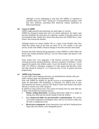 Although it can be challenging to raise kids with ADHD, it’s important to
remember they aren’t "bad," "acting out," or being difficult on purpose. And
they have difficulty controlling their behaviour without medication or
behavioural therapy.
(b) Causes of ADHD
ADHD is not caused by poor parenting, too much sugar, or vaccines.
ADHD has biological origins that aren’t yet clearly understood. No single cause
has been identified, but researchers are exploring a number of possible genetic and
environmental links. Studies have shown that many kids with ADHD have a close
relative who also has the disorder.
Although experts are unsure whether this is a cause of the disorder, they have
found that certain areas of the brain are about 5% to 10% smaller in size and
activity in kids with ADHD. Chemical changes in the brain also have been found.
Research also links smoking during pregnancy to later ADHD in a child. Other risk
factors may include premature delivery, very low birth weight, and injuries to the
brain at birth.
Some studies have even suggested a link between excessive early television
watching and future attention problems. American Academy of Pediatrics’ (AAP)
suggests the parents that children under 2 years old should not have any "screen
time" (TV, DVDs or videotapes, computers, or video games) and that kids 2 years
and older should be limited to 1 to 2 hours per day, or less, of quality television
programming
(c) ADHD in the Classroom
As your child’s most important advocate, you should become familiar with your
child’s medical, legal, and educational rights.
Kids with ADHD are eligible for special services or accommodations at school
under the Individuals with Disabilities in Education Act (IDEA) and an anti-
discrimination law known as Section 504. Keep in touch with teachers and school
officials to monitor your child’s progress.
In addition to using routines and a clear system of rewards, here are some other tips
to share with teachers for classroom success:
• Reduce seating distractions. Lessening distractions might be as simple as
seating your child near the teacher instead of near the window.
• Use a homework folder for parent-teacher communications. The teacher
can include assignments and progress notes, and you can check to make sure
all work is completed on time.
• Break down assignments. Keep instructions clear and brief, breaking down
larger tasks into smaller, more manageable pieces.
52
 