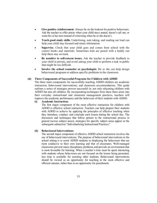 • Give positive reinforcement. Always be on the lookout for positive behaviours.
Ask the teacher to offer praise when your child stays seated, doesn’t call out, or
waits his or her turn instead of criticizing when he or she doesn’t.
• Teach good study skills. Underlining, note taking, and reading out loud can
help your child stay focused and retain information.
• Supervise. Check that your child goes and comes from school with the
correct books and materials. Sometimes kids are paired with a buddy can
help them stay on track.
• Be sensitive to self-esteem issues. Ask the teacher to provide feedback to
your child in private, and avoid asking your child to perform a task in public
that might be too difficult.
• Involve the school counselor or psychologist. He or she can help design
behavioural programs to address specific problems in the classroom.
(d) Three Components of Successful Programs for Children with ADHD
The three main components for successfully teaching ADHD children are academic
instruction, behavioural interventions, and classroom accommodations. This guide
outlines a series of strategies proven successful in, not only educating children with
ADHD but also all children. By incorporating techniques from these three areas into
their everyday instructional and classroom management practices, teachers will
improve the academic performance and the behaviour of their students with ADHD.
(i) Academic Instruction:
The first major component of the most effective instruction for children with
ADHD is effective school instruction. Teachers can help prepare their students
with ADHD to achieve by applying the principles of effective teaching when
they introduce, conduct, and conclude each lesson during the school day. The
discussion and techniques that follow pertain to the instructional process in
general (across subject areas); strategies for specific subject areas appear in the
subsequent subsection “Individualizing Instructional Practices.”
(ii) Behavioural Interventions:
The second major component of effective ADHD school instruction involves the
use of behavioural interventions. The purpose of behavioural interventions in the
school setting is to assist ADHD students in displaying the behaviours that are
most conducive to their own learning and that of classmates. Well-managed
classrooms prevent many disciplinary problems and provide an environment that
is most favorable for learning. When a teacher’s time must be spent interacting
with students whose behaviours are not focused on the lesson being presented,
less time is available for assisting other students. Behavioural interventions
should be viewed as an opportunity for teaching in the most effective and
efficient manner, rather than as an opportunity for punishment.
53
 