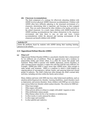 (iii) Classroom Accommodations:
The third component of a strategy for effectively educating children with
ADHD involves physical ADHD classroom accommodations. Children with
ADHD often have difficulty adjusting to the structured environment of a
classroom, determining what is important, and focusing on their assigned
work. They are easily distracted by other children or by nearby activities in
the school classroom. As a result, many children with ADHD benefit from
ADHD teaching accommodations that reduce distractions in the classroom
environment and help them to stay on task and learn. Certain
accommodations within the physical and learning environments of the
classroom can benefit children with ADHD.
Activity-2.9
Enlist the problems faced by students with ADHD during their teaching learning
process in our schools.
2.11 Oppositional Defiant Disorder (ODD)
(a) What is it?
Oppositional Defiant Disorder (ODD) is a psychiatric disorder that is characterized
by two different sets of problems. These are aggressiveness and a tendency to
purposefully bother and irritate others. It is often the reason that people seek
treatment. When ODD is present with ADHD, depression, anxiety disorders, or
other neuropsychiatric disorders, it makes life with that child far more difficult. For
Example, ADHD plus ODD is much worse than ADHD alone, often enough to
make people seek treatment. ODD is a condition in which a child displays an
ongoing pattern of uncooperative, defiant, hostile, and annoying behaviour toward
people in authority. The child’s behaviour often disrupts the child’s normal daily
activities, including activities within the family and at school.
Many children and teens with ODD also have other behavioural problems, such as
attention-deficit/hyperactivity disorder, learning disabilities, mood disorders (such
as depression), and anxiety disorders. Some children with ODD go on to develop a
more serious behaviour disorder called conduct disorder. The criteria for ODD are:
1. Often loses temper
2. Often argues with adults
3. Often actively defies or refuses to comply with adults’ requests or rules
4. Often deliberately annoys people
5. Often blames others for his or her mistakes or misbehaviour.
6. Is often touchy or easily annoyed by others.
7. Is often angry and resentful.
8. Is often spiteful and vindictive.
54
 