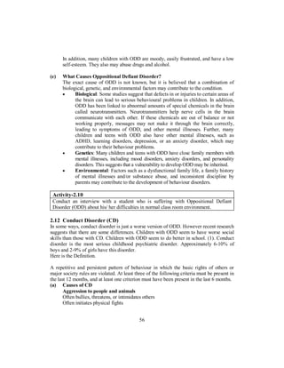 In addition, many children with ODD are moody, easily frustrated, and have a low
self-esteem. They also may abuse drugs and alcohol.
(e) What Causes Oppositional Defiant Disorder?
The exact cause of ODD is not known, but it is believed that a combination of
biological, genetic, and environmental factors may contribute to the condition.
• Biological: Some studies suggest that defects in or injuries to certain areas of
the brain can lead to serious behavioural problems in children. In addition,
ODD has been linked to abnormal amounts of special chemicals in the brain
called neurotransmitters. Neurotransmitters help nerve cells in the brain
communicate with each other. If these chemicals are out of balance or not
working properly, messages may not make it through the brain correctly,
leading to symptoms of ODD, and other mental illnesses. Further, many
children and teens with ODD also have other mental illnesses, such as
ADHD, learning disorders, depression, or an anxiety disorder, which may
contribute to their behaviour problems.
• Genetics: Many children and teens with ODD have close family members with
mental illnesses, including mood disorders, anxiety disorders, and personality
disorders. This suggests that a vulnerability to develop ODD may be inherited.
• Environmental: Factors such as a dysfunctional family life, a family history
of mental illnesses and/or substance abuse, and inconsistent discipline by
parents may contribute to the development of behaviour disorders.
Activity-2.10
Conduct an interview with a student who is suffering with Oppositional Defiant
Disorder (ODD) about his/ her difficulties in normal class room environment.
2.12 Conduct Disorder (CD)
In some ways, conduct disorder is just a worse version of ODD. However recent research
suggests that there are some differences. Children with ODD seem to have worse social
skills than those with CD. Children with ODD seem to do better in school. (1). Conduct
disorder is the most serious childhood psychiatric disorder. Approximately 6-10% of
boys and 2-9% of girls have this disorder.
Here is the Definition.
A repetitive and persistent pattern of behaviour in which the basic rights of others or
major society rules are violated. At least three of the following criteria must be present in
the last 12 months, and at least one criterion must have been present in the last 6 months.
(a) Causes of CD
Aggression to people and animals
Often bullies, threatens, or intimidates others
Often initiates physical fights
56
 