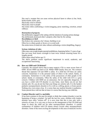 Has used a weapon that can cause serious physical harm to others (a bat, brick,
broken bottle, knife, gun)
Physically cruel to animals
Physically cruel to people
Has stolen while confronting a victim (mugging, purse snatching, extortion, armed
robbery)
Destruction of property
Has deliberately engaged in fire setting with the intention of causing serious damage
Has deliberately destroyed other’s property other than by fire setting
Deceitfulness or theft
Has broken into someone else’s house, building or car
Often lies to obtain goods or favors or to avoid work
Has stolen items of nontrivial value without confronting a victim (shoplifting, forgery)
Serious violations of rules
Often stays out at night despite parental prohibitions, beginning before 13 years of age
Has run away from home overnight at least twice without returning home for a
lengthy period
Often skips school before age 13.
The above problem causes significant impairment in social, academic, and
occupational functioning.
(b) How are ODD and CD Related?
Currently, the research shows that in many respects, CD is a more severe form of
ODD. Severe ODD can lead to CD. Milder ODD usually does not. The common
thread that separates CD and ODD is safety. If a child has CD there are safety
concerns. Sometimes it is the personal safety of others in the school, family, or
community. Sometimes it is the safety of the possessions of other people in the
school, family or community. Often the safety of the child with CD is a great
concern. Children with ODD are an annoyance, but not especially dangerous. If
you have a child with CD disorder in your home, most likely you do not feel
entirely safe. Or, you do not feel that your things are entirely safe. It is the hardest
pediatric neuropsychiatric disorder to live with as a sibling, parent, or foster parent.
Nothing else even comes close. It is worse than any medical disorder in pediatrics.
Some parents have told me that at times it is worse than having your child die.
(c) Conduct Disorder and Co- morbidity
It has been common in the past for people to think that conduct disorder is just the
beginning of being a criminal. Up until the last few years, children with conduct
disorder were often "written off". It is now clear that this is true only with a
minority of cases. It is very easy to focus on the management of the CD child and
forget to check the child out for other neuropsychiatric disorders. A careful
examination of children with CD almost always reveals other neuropsychiatric
disorders. Some of the most exciting developments in this area of medicine involve
57
 