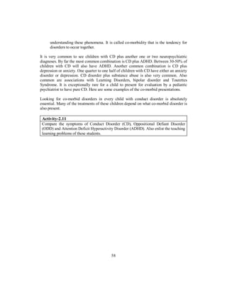 understanding these phenomena. It is called co-morbidity that is the tendency for
disorders to occur together.
It is very common to see children with CD plus another one or two neuropsychiatric
diagnoses. By far the most common combination is CD plus ADHD. Between 30-50% of
children with CD will also have ADHD. Another common combination is CD plus
depression or anxiety. One quarter to one half of children with CD have either an anxiety
disorder or depression. CD disorder plus substance abuse is also very common. Also
common are associations with Learning Disorders, bipolar disorder and Tourettes
Syndrome. It is exceptionally rare for a child to present for evaluation by a pediatric
psychiatrist to have pure CD. Here are some examples of the co-morbid presentations.
Looking for co-morbid disorders in every child with conduct disorder is absolutely
essential. Many of the treatments of these children depend on what co-morbid disorder is
also present.
Activity-2.11
Compare the symptoms of Conduct Disorder (CD), Oppositional Defiant Disorder
(ODD) and Attention Deficit Hyperactivity Disorder (ADHD). Also enlist the teaching
learning problems of these students.
58
 