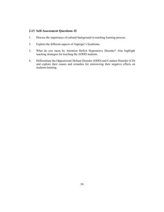 2.13 Self-Assessment Questions–II
1. Discuss the importance of cultural background in teaching learning process.
2. Explain the different aspects of Asperger’s Syndrome.
3. What do you mean by Attention Deficit Hyperactive Disorder? Also highlight
teaching strategies for teaching the ADHD students.
4. Differentiate the Oppositional Defiant Disorder (ODD) and Conduct Disorder (CD)
and explore their causes and remedies for minimizing their negative effects on
students learning.
59
 