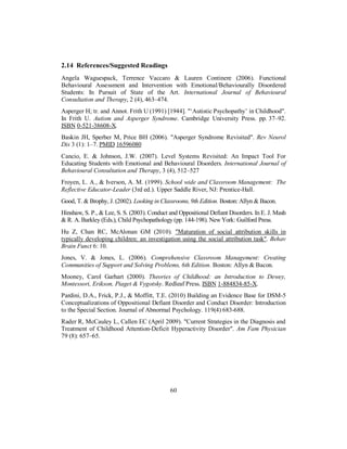2.14 References/Suggested Readings
Angela Waguespack, Terrence Vaccaro & Lauren Continere (2006). Functional
Behavioural Assessment and Intervention with Emotional/Behaviourally Disordered
Students: In Pursuit of State of the Art. International Journal of Behavioural
Consultation and Therapy, 2 (4), 463–474.
Asperger H; tr. and Annot. Frith U (1991) [1944]. "‘Autistic Psychopathy’ in Childhood".
In Frith U. Autism and Asperger Syndrome. Cambridge University Press. pp. 37–92.
ISBN 0-521-38608-X.
Baskin JH, Sperber M, Price BH (2006). "Asperger Syndrome Revisited". Rev Neurol
Dis 3 (1): 1–7. PMID 16596080
Cancio, E. & Johnson, J.W. (2007). Level Systems Revisited: An Impact Tool For
Educating Students with Emotional and Behavioural Disorders. International Journal of
Behavioural Consultation and Therapy, 3 (4), 512–527
Froyen, L. A., & Iverson, A. M. (1999). School wide and Classroom Management: The
Reflective Educator-Leader (3rd ed.). Upper Saddle River, NJ: Prentice-Hall.
Good, T. & Brophy, J. (2002). Looking in Classrooms, 9th Edition. Boston: Allyn & Bacon.
Hinshaw, S. P., & Lee, S. S. (2003). Conduct and Oppositional Defiant Disorders. In E. J. Mash
& R. A. Barkley (Eds.), Child Psychopathology (pp. 144-198). NewYork: Guilford Press.
Hu Z, Chan RC, McAlonan GM (2010). "Maturation of social attribution skills in
typically developing children: an investigation using the social attribution task". Behav
Brain Funct 6: 10.
Jones, V. & Jones, L. (2006). Comprehensive Classroom Management: Creating
Communities of Support and Solving Problems, 6th Edition. Boston: Allyn & Bacon.
Mooney, Carol Garhart (2000). Theories of Childhood: an Introduction to Dewey,
Montessori, Erikson, Piaget & Vygotsky. Redleaf Press. ISBN 1-884834-85-X.
Pardini, D.A., Frick, P.J., & Moffitt, T.E. (2010) Building an Evidence Base for DSM-5
Conceptualizations of Oppositional Defiant Disorder and Conduct Disorder: Introduction
to the Special Section. Journal of Abnormal Psychology. 119(4) 683-688.
Rader R, McCauley L, Callen EC (April 2009). "Current Strategies in the Diagnosis and
Treatment of Childhood Attention-Deficit Hyperactivity Disorder". Am Fam Physician
79 (8): 657–65.
60
 