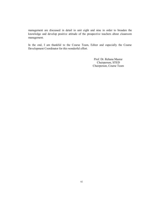 management are discussed in detail in unit eight and nine in order to broaden the
knowledge and develop positive attitude of the prospective teachers about classroom
management.
In the end, I am thankful to the Course Team, Editor and especially the Course
Development Coordinator for this wonderful effort.
Prof. Dr. Rehana Masrur
Chairperson, STED
Chairperson, Course Team
vi
 
