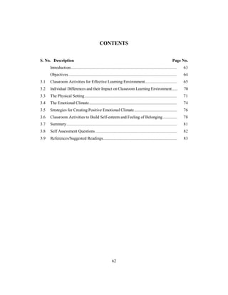 CONTENTS
S. No. Description Page No.
Introduction................................................................................................... 63
Objectives ..................................................................................................... 64
3.1 Classroom Activities for Effective Learning Environment.............................. 65
3.2 Individual Differences and their Impact on Classroom Learning Environment...... 70
3.3 The Physical Setting...................................................................................... 71
3.4 The Emotional Climate.................................................................................. 74
3.5 Strategies for Creating Positive Emotional Climate........................................ 76
3.6 Classroom Activities to Build Self-esteem and Feeling of Belonging ............. 78
3.7 Summary....................................................................................................... 81
3.8 Self Assessment Questions ............................................................................ 82
3.9 References/Suggested Readings..................................................................... 83
62
 